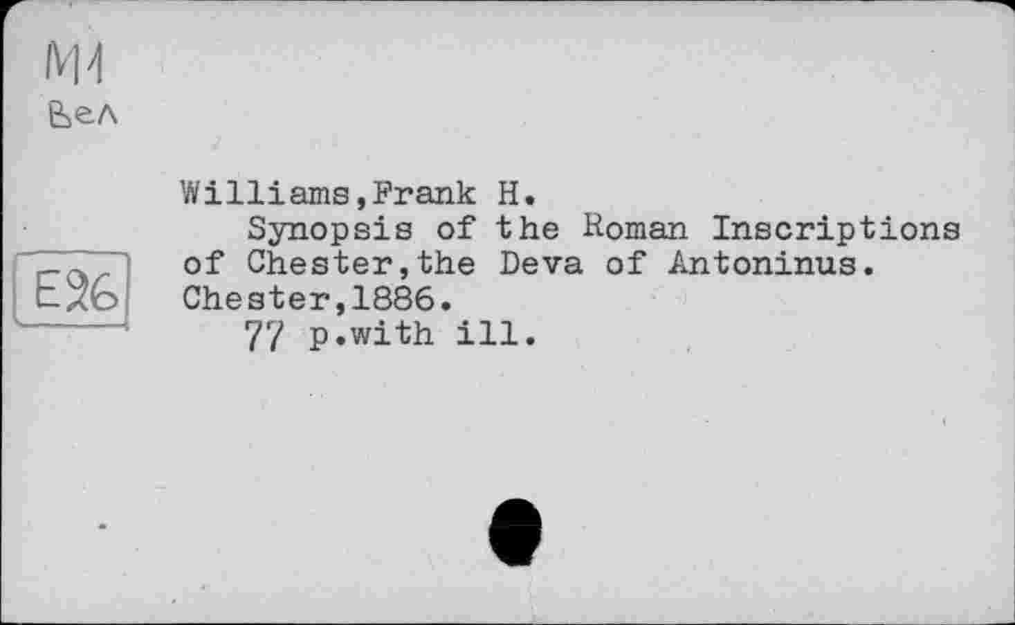 ﻿Вел
E26
-
Williams,Frank H.
Synopsis of the Homan Inscriptions of Chester,the Deva of Antoninus. Chester,1886.
77 p.with ill.